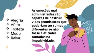  Alegria
 Afeto
 Tristeza
 Medo
 Raiva.
As emoções mal
administradas são
capazes de destruir
vidas promissoras que
poderiam ter rumos
diferentes se não
fosse a atitudes
tomadas na
impulsividade.
 
