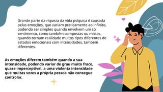 Grande parte da riqueza da vida psíquica é causada
pelas emoções, que variam praticamente ao infinito,
podendo ser simples quando envolvem um só
sentimento, como também compostas ou mistas,
quando tornam realidade muitos tipos diferentes de
estados emocionais com intensidades, também
diferentes.
As emoções diferem também quando a sua
intensidade, podendo variar de grau muito fraco,
quase imperceptível, a uma violenta intensidade
que muitas vezes a própria pessoa não consegue
controlar.
 