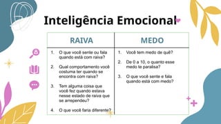 Inteligência Emocional
RAIVA MEDO
1. O que você sente ou fala
quando está com raiva?
2. Qual comportamento você
costuma ter quando se
encontra com raiva?
3. Tem alguma coisa que
você fez quando estava
nesse estado de raiva que
se arrependeu?
4. O que você faria diferente?
1. Você tem medo de quê?
2. De 0 a 10, o quanto esse
medo te paralisa?
3. O que você sente e fala
quando está com medo?
 