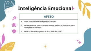 Inteligência Emocional
AFETO
1. Você se considera uma pessoa afetiva?
2. Quais gestos e comportamentos seus podem te identificar como
uma pessoa afetuosa?
3. Qual foi seu maior gesto de amor feito até hoje?
 