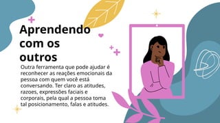 Aprendendo
com os
outros
Outra ferramenta que pode ajudar é
reconhecer as reações emocionais da
pessoa com quem você está
conversando. Ter claro as atitudes,
razoes, expressões faciais e
corporais, pela qual a pessoa toma
tal posicionamento, falas e atitudes.
 