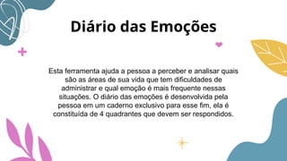 Diário das Emoções
Esta ferramenta ajuda a pessoa a perceber e analisar quais
são as áreas de sua vida que tem dificuldades de
administrar e qual emoção é mais frequente nessas
situações. O diário das emoções é desenvolvida pela
pessoa em um caderno exclusivo para esse fim, ela é
constituída de 4 quadrantes que devem ser respondidos.
 