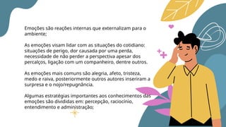 Emoções são reações internas que externalizam para o
ambiente;
As emoções visam lidar com as situações do cotidiano:
situações de perigo, dor causada por uma perda,
necessidade de não perder a perspectiva apesar dos
percalços, ligação com um companheiro, dentre outros.
As emoções mais comuns são alegria, afeto, tristeza,
medo e raiva, posteriormente outros autores inseriram a
surpresa e o nojo/repugnância.
Algumas estratégias importantes aos conhecimentos das
emoções são divididas em: percepção, raciocínio,
entendimento e administração;
 