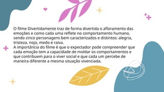O filme Divertidamente traz de forma divertida o afloramento das
emoções e como cada uma reflete no comportamento humano,
sendo cinco personagens bem caracterizados e distintos: alegria,
tristeza, nojo, medo e raiva.
A importância do filme é que o expectador pode compreender que
cada emoção tem a capacidade de moldar os comportamentos e
que contribuem para o viver social e que cada um percebe de
maneira diferente a mesma situação vivenciada.
 
