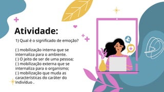 Atividade:
1) Qual é o significado de emoção?
( ) mobilização interna que se
internaliza para o ambiente.
( ) O jeito de ser de uma pessoa;
( ) mobilização externa que se
internaliza para o organismo;
( ) mobilização que muda as
características do caráter do
indivíduo .
 