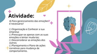 Atividade:
4) Para gerenciamento das emoções
é necessário?
( ) Organização e Conhecer a sua
empresa;
( ) Preocupar-se apenas com as suas
emoções e tentar muda-las;
( ) Desconsiderar as emoções dos
outros;
( ) Planejamento e Plano de ações
corretivas para mudança de
comportamento.
 