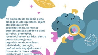 No ambiente de trabalho estão
em jogo muitas questões, sejam
elas pessoais e/ou
organizacionais. Dentre as
questões pessoais pode-se citar:
carreiras, promoções,
reconhecimento, salários, dentre
outros fatores; já nos
organizacionais, envolvem:
criatividade, produção,
profissionais engajados e em
consonância com a missão
institucional e dentre outros.
 