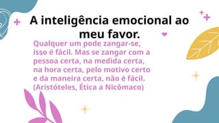 A inteligência emocional ao
meu favor.
Qualquer um pode zangar-se,
isso é fácil. Mas se zangar com a
pessoa certa, na medida certa,
na hora certa, pelo motivo certo
e da maneira certa, não é fácil.
(Aristóteles, Ética a Nicômaco)
 
