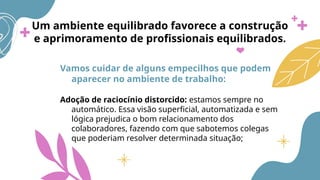Um ambiente equilibrado favorece a construção
e aprimoramento de profissionais equilibrados.
Vamos cuidar de alguns empecilhos que podem
aparecer no ambiente de trabalho:
Adoção de raciocínio distorcido: estamos sempre no
automático. Essa visão superficial, automatizada e sem
lógica prejudica o bom relacionamento dos
colaboradores, fazendo com que sabotemos colegas
que poderiam resolver determinada situação;
 