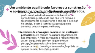 Um ambiente equilibrado favorece a construção
e aprimoramento de profissionais equilibrados.
Acomodação da situação profissional: segurança
profissional, o indivíduo apresenta barreiras de
aprendizado, justificando que não terá mesmo o
reconhecimento de superiores e começa a declinar
no serviço, e vem à justificativa (desculpa) do
aumento de salário para melhorar;
Intensidade de afirmações com base em avaliações
pessoais: muito comum na cultura organizacional
das empresas. A frase corriqueira é “aqui sempre foi
assim” ou quando ocorrem julgamentos e
percepções pessoais sobre determinado
comportamento do colega, sem avaliação prévia ou
apenas para ter benefício próprio;
 