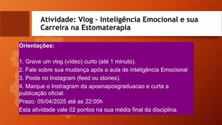 Atividade: Vlog – Inteligência Emocional e sua
Carreira na Estomaterapia
Orientações:
1. Grave um vlog (vídeo) curto (até 1 minuto).
2. Fale sobre sua mudança após a aula de inteligência Emocional
3. Poste no Instagram (feed ou stories).
4. Marque o Instragram da apoenaposgraduacao e curta a
publicação oficial.
Prazo: 05/04/2025 até as 22:00h
Esta atividade vale 02 pontos na sua média final da disciplina.
 