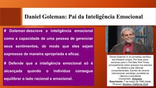 Daniel Goleman: Pai da Inteligência Emocional
# Goleman descreve a inteligência emocional
como a capacidade de uma pessoa de gerenciar
seus sentimentos, de modo que eles sejam
expressos de maneira apropriada e eficaz.
# Defende que a inteligência emocional só é
alcançada quando o indivíduo consegue
equilibrar o lado racional e emocional.
Daniel Goleman é um jornalista científico
dos Estados Unidos. Por doze anos,
escreveu para o The New York Times,
principalmente sobre avanços nos estudos
do cérebro e das ciências
comportamentais. Escritor de renome
internacional, psicólogo, jornalista da
ciência e consultante
incorporado. Wikipédia
Nascimento: 7 de março de 1946 (idade
76 anos), Stockton, Califórnia, EUA
 