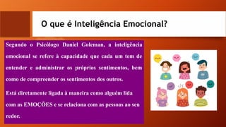 O que é Inteligência Emocional?
Segundo o Psicólogo Daniel Goleman, a inteligência
emocional se refere à capacidade que cada um tem de
entender e administrar os próprios sentimentos, bem
como de compreender os sentimentos dos outros.
Está diretamente ligada à maneira como alguém lida
com as EMOÇÕES e se relaciona com as pessoas ao seu
redor.
 