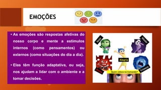 EMOÇÕES
• As emoções são respostas afetivas do
nosso corpo e mente a estímulos
internos (como pensamentos) ou
externos (como situações do dia a dia).
• Elas têm função adaptativa, ou seja,
nos ajudam a lidar com o ambiente e a
tomar decisões.
 