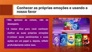 Conhecer as próprias emoções e usando a
nosso favor
• Não apresse as coisas, não se
desespere.
• A nossa dica para você conhecer
melhor as suas próprias emoções
é colocar seus sentimentos e suas
ações em um papel e, depois, refletir
profundamente sobre isso.
 