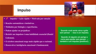 Impulso
• 📌 Impulso = Ação rápida + Motivada por emoção
• Reações automáticas e instintivas.
• Moldados por biologia e experiências.
• Podem ajudar ou prejudicar.
• Resistir aos impulsos é uma habilidade essencial (Daniel
Goleman).
• O cérebro emocional reage mais rápido que o racional.
• Desenvolver inteligência emocional é fundamental.
Quando você sente raiva e grita
sem pensar → isso é um impulso.
Quando vê alguém em perigo e
corre para ajudar sem pensar →
também é um impulso (positivo!).
 