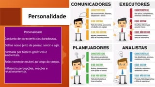 Personalidade
Personalidade
Conjunto de características duradouras.
Define nosso jeito de pensar, sentir e agir.
Formada por fatores genéticos e
ambientais.
Relativamente estável ao longo do tempo.
Influencia percepções, reações e
relacionamentos.
 