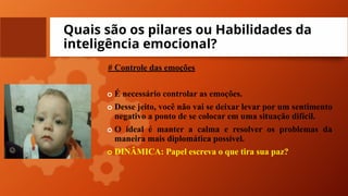 Quais são os pilares ou Habilidades da
inteligência emocional?
# Controle das emoções
o É necessário controlar as emoções.
o Desse jeito, você não vai se deixar levar por um sentimento
negativo a ponto de se colocar em uma situação difícil.
o O ideal é manter a calma e resolver os problemas da
maneira mais diplomática possível.
o DINÂMICA: Papel escreva o que tira sua paz?
 