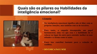 Quais são os pilares ou Habilidades da
inteligência emocional?
# Empatia
• Ter inteligência emocional significa não só lidar com as
próprias emoções, mas também com as de terceiros.
• Para tanto, a empatia desempenha um papel
fundamental, uma vez que essa é a habilidade de se
colocar no lugar do outro para entender melhor as suas
atitudes e a forma como se sente.
• Fazer isso contribui bastante para a redução de
conflitos.
• DINÂMICA PAI E MÃE
 