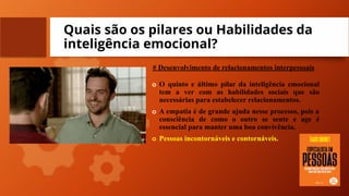 Quais são os pilares ou Habilidades da
inteligência emocional?
# Desenvolvimento de relacionamentos interpessoais
o O quinto e último pilar da inteligência emocional
tem a ver com as habilidades sociais que são
necessárias para estabelecer relacionamentos.
o A empatia é de grande ajuda nesse processo, pois a
consciência de como o outro se sente e age é
essencial para manter uma boa convivência.
o Pessoas incontornáveis e contornáveis.
 