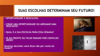 SUAS ESCOLHAS DETERMINAM SEU FUTURO!
• OPORTUNIDADE X DESCULPAS
• CRIAR UMA OPORTUNIDADE OU ARRUMAR UMA
DESCULPA?
• QUAL É A SUA ESCOLHA PARA ESSA SEMANA?
• IR EM FRENTE OU FICAR PARADO POR CONTA DO
MEDO?
Quantas decisões você disse não por conta do
medo??
 