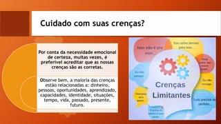 Cuidado com suas crenças?
Por conta da necessidade emocional
de certeza, muitas vezes, é
preferível acreditar que as nossas
crenças são as corretas.
Observe bem, a maioria das crenças
estão relacionadas a: dinheiro,
pessoas, oportunidades, aprendizado,
capacidades, identidade, situações,
tempo, vida, passado, presente,
futuro.
 