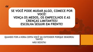 “
"
SE VOCÊ PODE MUDAR ALGO, COMECE POR
VOCÊ!
VENÇA OS MEDOS, OS EMPECILHOS E AS
CRENÇAS LIMITANTES!
ESCOLHA SEGUIR EM FRENTE!
QUANDO FOR A HORA CERTA VOCÊ VAI ENTENDER PORQUE DEMOROU
TANTO!
NÃO DESISTA!
 