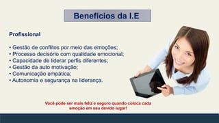 Você pode ser mais feliz e seguro quando coloca cada
emoção em seu devido lugar!
Profissional
• Gestão de conflitos por meio das emoções;
• Processo decisório com qualidade emocional;
• Capacidade de liderar perfis diferentes;
• Gestão da auto motivação;
• Comunicação empática;
• Autonomia e segurança na liderança.
Benefícios da I.E
 