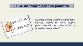 FOCO na solução e não no problema
Quantos de nós vivemos atordoados,
inativos, presos em nosso próprio
plano mental de reclamações e
situações inacabadas?
 
