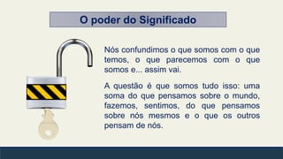 O poder do Significado
Nós confundimos o que somos com o que
temos, o que parecemos com o que
somos e... assim vai.
A questão é que somos tudo isso: uma
soma do que pensamos sobre o mundo,
fazemos, sentimos, do que pensamos
sobre nós mesmos e o que os outros
pensam de nós.
 