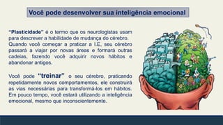 Você pode desenvolver sua inteligência emocional
“Plasticidade” é o termo que os neurologistas usam
para descrever a habilidade de mudança do cérebro.
Quando você começar a praticar a I.E, seu cérebro
passará a viajar por novas áreas e formará outras
cadeias, fazendo você adquirir novos hábitos e
abandonar antigos.
Você pode “treinar” o seu cérebro, praticando
repetidamente novos comportamentos, ele construirá
as vias necessárias para transformá-los em hábitos.
Em pouco tempo, você estará utilizando a inteligência
emocional, mesmo que inconscientemente.
 