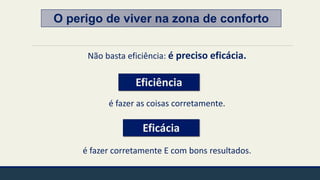 O perigo de viver na zona de conforto
Não basta eficiência: é preciso eficácia.
é fazer as coisas corretamente.
é fazer corretamente E com bons resultados.
Eficiência
Eficácia
 