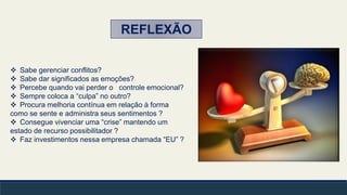  Sabe gerenciar conflitos?
 Sabe dar significados as emoções?
 Percebe quando vai perder o controle emocional?
 Sempre coloca a “culpa” no outro?
 Procura melhoria contínua em relação à forma
como se sente e administra seus sentimentos ?
 Consegue vivenciar uma “crise” mantendo um
estado de recurso possibilitador ?
 Faz investimentos nessa empresa chamada “EU” ?
REFLEXÃO
 
