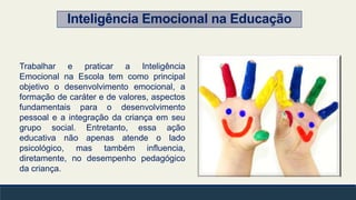 Inteligência Emocional na Educação
Trabalhar e praticar a Inteligência
Emocional na Escola tem como principal
objetivo o desenvolvimento emocional, a
formação de caráter e de valores, aspectos
fundamentais para o desenvolvimento
pessoal e a integração da criança em seu
grupo social. Entretanto, essa ação
educativa não apenas atende o lado
psicológico, mas também influencia,
diretamente, no desempenho pedagógico
da criança.
 