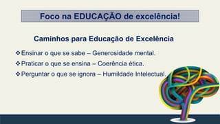 Caminhos para Educação de Excelência
Ensinar o que se sabe – Generosidade mental.
Praticar o que se ensina – Coerência ética.
Perguntar o que se ignora – Humildade Intelectual.
Foco na EDUCAÇÃO de excelência!
 