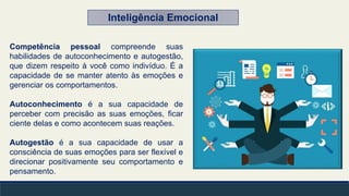 Competência pessoal compreende suas
habilidades de autoconhecimento e autogestão,
que dizem respeito à você como indivíduo. É a
capacidade de se manter atento às emoções e
gerenciar os comportamentos.
Autoconhecimento é a sua capacidade de
perceber com precisão as suas emoções, ficar
ciente delas e como acontecem suas reações.
Autogestão é a sua capacidade de usar a
consciência de suas emoções para ser flexível e
direcionar positivamente seu comportamento e
pensamento.
Inteligência Emocional
 