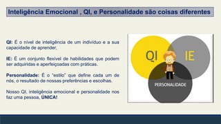 QI: É o nível de inteligência de um indivíduo e a sua
capacidade de aprender,
IE: É um conjunto flexível de habilidades que podem
ser adquiridas e aperfeiçoadas com práticas.
Personalidade: É o “estilo” que define cada um de
nós, o resultado de nossas preferências e escolhas.
Nosso QI, inteligência emocional e personalidade nos
faz uma pessoa, ÚNICA!
Inteligência Emocional , QI, e Personalidade são coisas diferentes
 