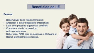 Pessoal
• Desenvolver bons relacionamentos;
• Antecipar e evitar desgastes emocionais;
• Lidar com pessoas e gerenciar conflitos;
• Comunicar-se de modo eficaz;
• Autoconhecimento;
• Saber dizer NÃO para as pessoas e SIM para si;
• Reduz significamente o Stress.
Benefícios da I.E
 