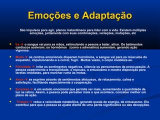 Emoções e Adaptação
Emoções e Adaptação
São impulsos para agir, planos instantâneos para lidar com a vida. Existem múltiplas
emoções, juntamente com suas combinações, variações, mutações, etc
 Ira  o sangue vai para as mãos, estimulando a pessoa a bater, atirar. Os batimentos
cardíacos aceleram, os hormônios (como a adrenalina) aumentam, gerando ação
vigorosa.
 Medo  os centros emocionais disparam hormônios, o sangue vai para os músculos do
esqueleto, impulsionando-o a correr, fugir. Muitas vezes, o corpo imobiliza-se.
 Felicidade  inibe os sentimentos negativos, silencia os pensamentos de preocupação. A
pessoa experimenta a tranqüilidade, o repouso, o entusiasmo e mostra disposição para
tarefas imediatas, para marchar rumo às metas.
 Amor  se exprime através de sentimentos afetuosos, de relaxamento, calma e
satisfação, facilitando especialmente a cooperação.
 Surpresa  é um estado emocional que permite ver mais, aumentando a quantidade de
luz na retina. Assim, a pessoa pode perceber mais o que acontece, conceber melhor um
plano de ação.
 Tristeza  reduz a velocidade metabólica, gerando queda de energia, de entusiasmo. Ela
contribui para que a pessoa se ajuste diante de uma perda significativa ou das decepções.
 