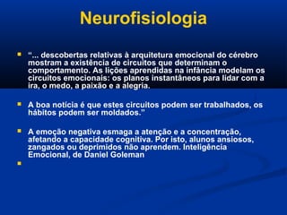 Neurofisiologia
 “... descobertas relativas à arquitetura emocional do cérebro
mostram a existência de circuitos que determinam o
comportamento. As lições aprendidas na infância modelam os
circuitos emocionais: os planos instantâneos para lidar com a
ira, o medo, a paixão e a alegria.
 A boa notícia é que estes circuitos podem ser trabalhados, os
hábitos podem ser moldados.”
 A emoção negativa esmaga a atenção e a concentração,
afetando a capacidade cognitiva. Por isto, alunos ansiosos,
zangados ou deprimidos não aprendem. Inteligência
Emocional, de Daniel Goleman

 