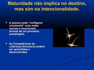 Maturidade não implica no destino,
mas sim na intencionalidade.
 A pessoa pode “configurar
novamente” suas redes
neurais e emocionais
através de um processo
autodirigido.
 As Competências de
Liderança Emocional podem
ser aprendidas e
desenvolvidas.
 