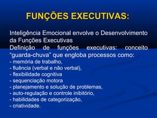FUNÇÕES EXECUTIVAS:
FUNÇÕES EXECUTIVAS:
Inteligência Emocional envolve o Desenvolvimento
da Funções Executivas
Definição de funções executivas: conceito
“guarda-chuva” que engloba processos como:
- memória de trabalho,
- fluência (verbal e não verbal),
- flexibilidade cognitiva
- sequenciação motora
- planejamento e solução de problemas,
- auto-regulação e controle inibitório,
- habilidades de categorização,
- criatividade.
 
