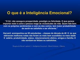 O que é a Inteligência Emocional?
“O Q.I. não assegura prosperidade, prestígio ou felicidade. O que parece
importar mais é como a pessoa reage às vicissitudes da vida. Quem lida bem
com os próprios sentimentos e com os dos outros, tem maior probabilidade
de sentir-se satisfeito e ser eficiente.”
Harvard: acompanhou-se 95 estudantes – classes da década de 40  os que
obtiveram melhores notas não foram os mais bem sucedidos na meia idade
 salário, produtividade, status, relacionamento afetivo, amigos e família.
não sentiam-se felizes ou satisfeitos.
Pesquisa de Havard capítulo 3 – Inteligência Emocional – Daniel Goleman - Objetiva
Pesquisa de Havard capítulo 3 – Inteligência Emocional – Daniel Goleman - Objetiva
 