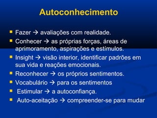Autoconhecimento
 Fazer  avaliações com realidade.
 Conhecer  as próprias forças, áreas de
aprimoramento, aspirações e estímulos.
 Insight  visão interior, identificar padrões em
sua vida e reações emocionais.
 Reconhecer  os próprios sentimentos.
 Vocabulário  para os sentimentos
 Estimular  a autoconfiança.
 Auto-aceitação  compreender-se para mudar
 
