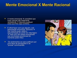 Mente Emocional X Mente RacionalMente Emocional X Mente Racional
 A mente emocionalA mente emocional  considera queconsidera que
suas crenças são totalmentesuas crenças são totalmente
verdadeirasverdadeiras  descarta qualquerdescarta qualquer
coisa que lhes seja contrária.coisa que lhes seja contrária.
 É difícil fazer com que alguém, sobÉ difícil fazer com que alguém, sob
perturbação emocional, raciocineperturbação emocional, raciocine 
não importa quão válida anão importa quão válida a
argumentação do ponto de vista lógicoargumentação do ponto de vista lógico
 nada que não esteja enquadradonada que não esteja enquadrado
nas convicções emocionais donas convicções emocionais do
momento pode influir.momento pode influir.
 Os sentimentos se auto justificam porOs sentimentos se auto justificam por
uma série de percepções e deuma série de percepções e de
"provas" convincentes."provas" convincentes.
 
