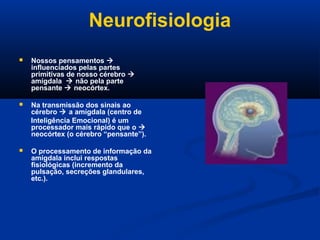 Neurofisiologia
 Nossos pensamentos 
influenciados pelas partes
primitivas de nosso cérebro 
amígdala  não pela parte
pensante  neocórtex.
 Na transmissão dos sinais ao
cérebro  a amígdala (centro de
Inteligência Emocional) é um
processador mais rápido que o 
neocórtex (o cérebro “pensante”).
 O processamento de informação da
amígdala inclui respostas
fisiológicas (incremento da
pulsação, secreções glandulares,
etc.).
 