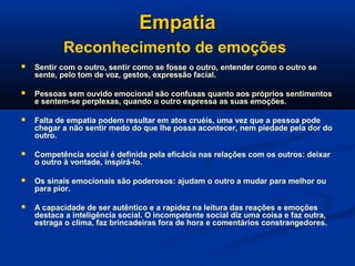 EmpatiaEmpatia
Reconhecimento de emoções
 Sentir com o outro, sentir como se fosse o outro, entender como o outro se
sente, pelo tom de voz, gestos, expressão facial.
 Pessoas sem ouvido emocional são confusas quanto aos próprios sentimentos
e sentem-se perplexas, quando o outro expressa as suas emoções.
 Falta de empatia podem resultar em atos cruéis, uma vez que a pessoa pode
chegar a não sentir medo do que lhe possa acontecer, nem piedade pela dor do
outro.
 Competência social é definida pela eficácia nas relações com os outros: deixar
o outro à vontade, inspirá-lo.
 Os sinais emocionais são poderosos: ajudam o outro a mudar para melhor ou
para pior.
 A capacidade de ser autêntico e a rapidez na leitura das reações e emoções
destaca a inteligência social. O incompetente social diz uma coisa e faz outra,
estraga o clima, faz brincadeiras fora de hora e comentários constrangedores.
 