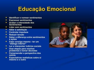 Educação EmocionalEducação Emocional
 Identificar e nomear sentimentos
 Expressar sentimentos
 Avaliar a intensidade dos
Sentimentos
 Lidar com sentimentos
 Adiar a satisfação
 Controlar impulsos
 Reduzir tensão
 Saber a diferença entre sentimentos
e ações
 Falar consigo mesmo - ter um
"diálogo interior“
 Ler e interpretar indícios sociais
 Usar etapas para resolver
problemas e tomar decisões
 Compreender a perspectiva dos
outros
 Expectativas realísticas sobre si
mesmo e o outro
 