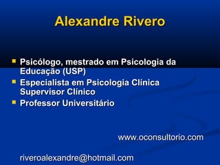 Alexandre RiveroAlexandre Rivero
 Psicólogo, mestrado em Psicologia daPsicólogo, mestrado em Psicologia da
Educação (USP)Educação (USP)
 Especialista em Psicologia ClínicaEspecialista em Psicologia Clínica
Supervisor ClínicoSupervisor Clínico
 Professor UniversitárioProfessor Universitário
www.oconsultorio.comwww.oconsultorio.com
riveroalexandre@hotmail.comriveroalexandre@hotmail.com
 