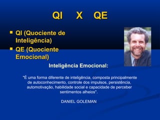QI X QEQI X QE
 QI (Quociente deQI (Quociente de
Inteligência)Inteligência)
 QE (QuocienteQE (Quociente
Emocional)Emocional)
Inteligência Emocional:
"É uma forma diferente de inteligência, composta principalmente
de autoconhecimento, controle dos impulsos, persistência,
automotivação, habilidade social e capacidade de perceber
sentimentos alheios".
DANIEL GOLEMAN
 